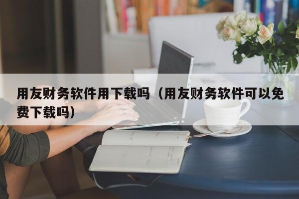 用友财务软件用下载吗（用友财务软件可以免费下载吗）