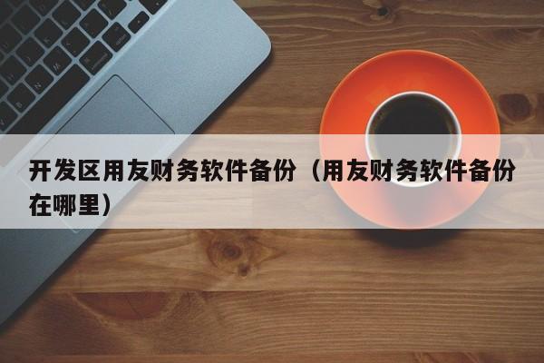 开发区用友财务软件备份（用友财务软件备份在哪里）