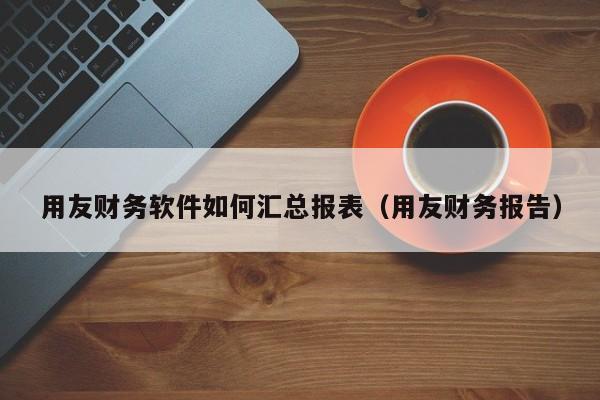 用友财务软件如何汇总报表（用友财务报告）