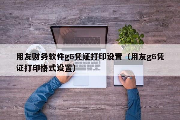 用友财务软件g6凭证打印设置（用友g6凭证打印格式设置）