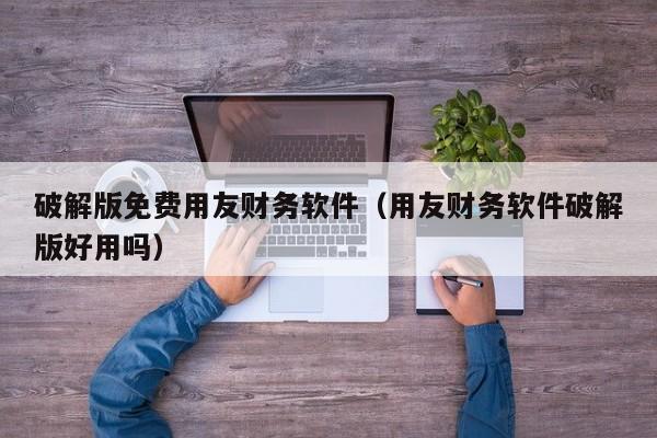 破解版免费用友财务软件（用友财务软件破解版好用吗）