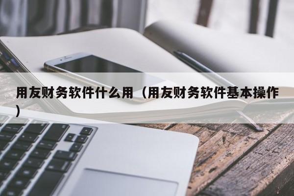 用友财务软件什么用（用友财务软件基本操作）