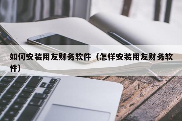 如何安装用友财务软件（怎样安装用友财务软件）