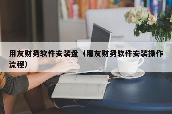 用友财务软件安装盘（用友财务软件安装操作流程）