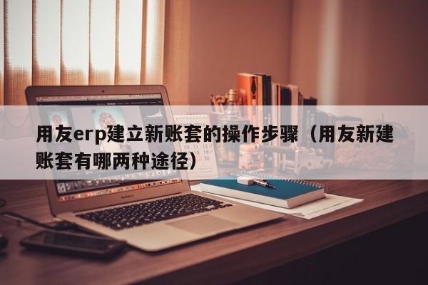 用友erp建立新账套的操作步骤（用友新建账套有哪两种途径）