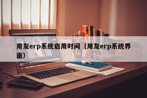 用友erp系统启用时间（用友erp系统界面）