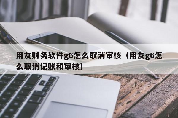 用友财务软件g6怎么取消审核（用友g6怎么取消记账和审核）