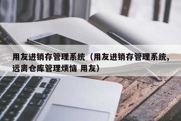 用友进销存管理系统（用友进销存管理系统,远离仓库管理烦恼 用友）