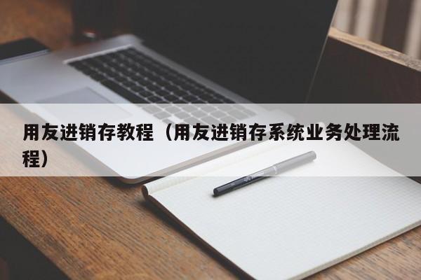 用友进销存教程（用友进销存系统业务处理流程）