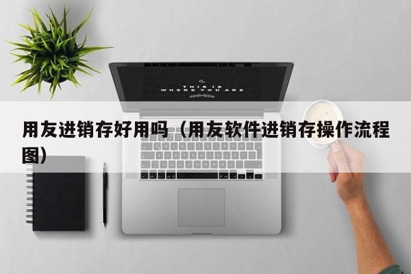 用友进销存好用吗（用友软件进销存操作流程图）