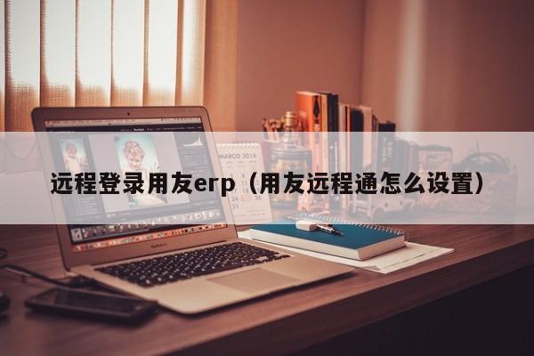 远程登录用友erp（用友远程通怎么设置）