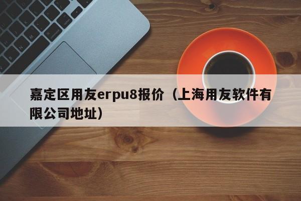 嘉定区用友erpu8报价（上海用友软件有限公司地址）