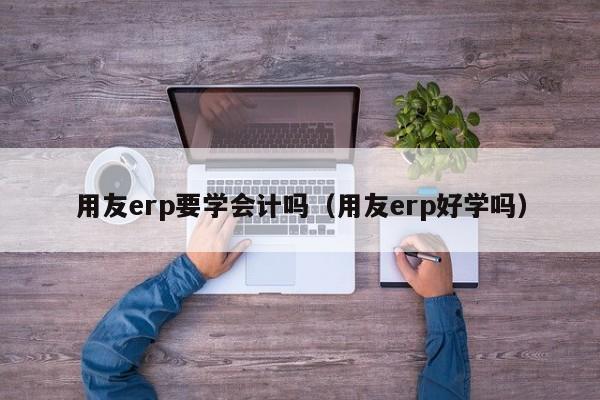 用友erp要学会计吗（用友erp好学吗）