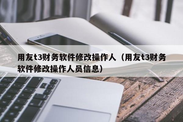 用友t3财务软件修改操作人（用友t3财务软件修改操作人员信息）