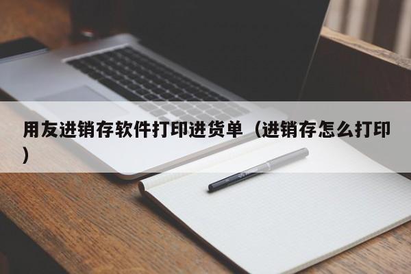 用友进销存软件打印进货单（进销存怎么打印）