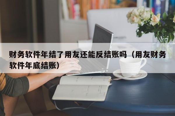 财务软件年结了用友还能反结账吗（用友财务软件年底结账）