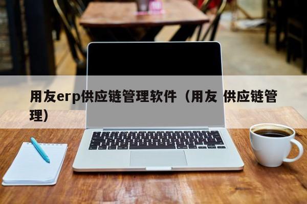 用友erp供应链管理软件（用友 供应链管理）