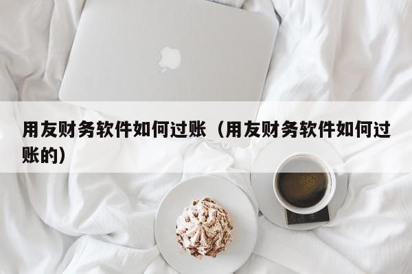 用友财务软件如何过账（用友财务软件如何过账的）