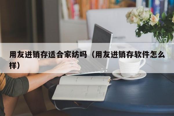 用友进销存适合家纺吗（用友进销存软件怎么样）