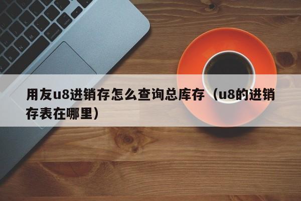 用友u8进销存怎么查询总库存（u8的进销存表在哪里）