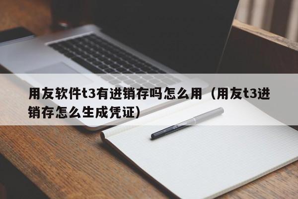 用友软件t3有进销存吗怎么用（用友t3进销存怎么生成凭证）