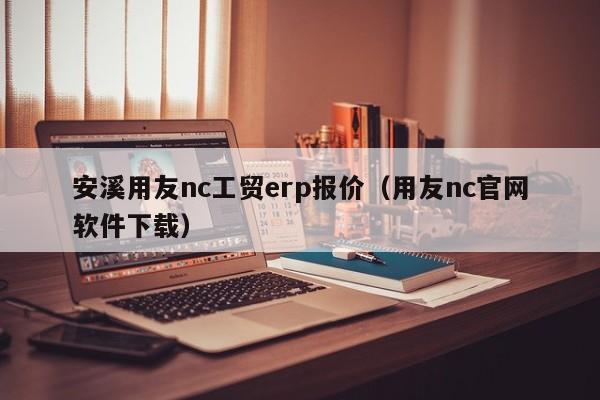 安溪用友nc工贸erp报价（用友nc官网软件下载）