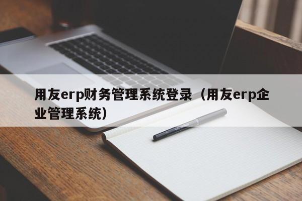 用友erp财务管理系统登录（用友erp企业管理系统）