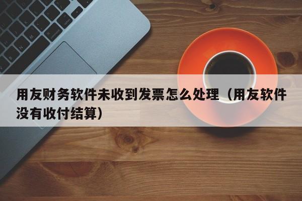 用友财务软件未收到发票怎么处理（用友软件没有收付结算）