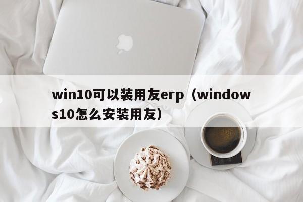 win10可以装用友erp（windows10怎么安装用友）