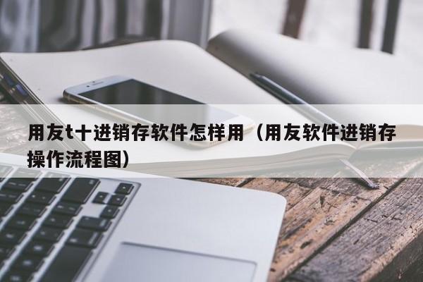 用友t十进销存软件怎样用（用友软件进销存操作流程图）