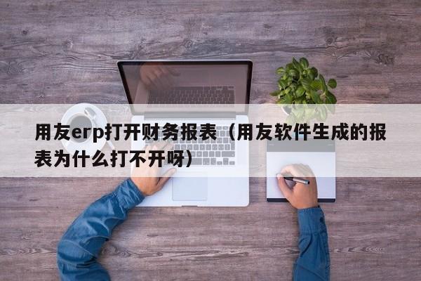 用友erp打开财务报表（用友软件生成的报表为什么打不开呀）