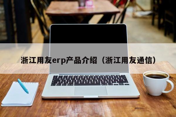 浙江用友erp产品介绍（浙江用友通信）