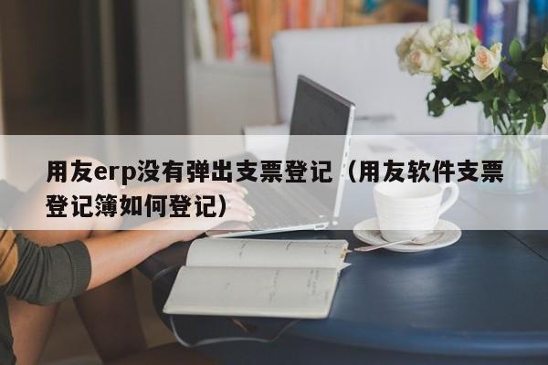 用友erp没有弹出支票登记（用友软件支票登记簿如何登记）