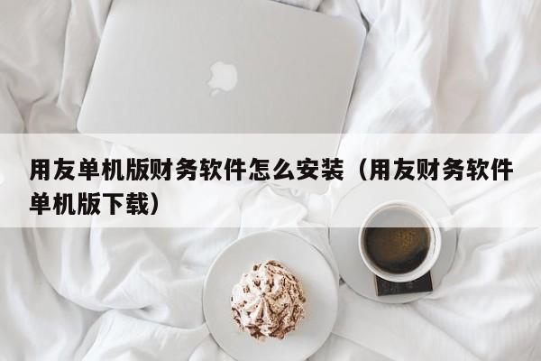 用友单机版财务软件怎么安装（用友财务软件单机版下载）