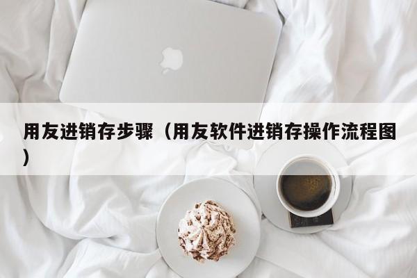 用友进销存步骤（用友软件进销存操作流程图）