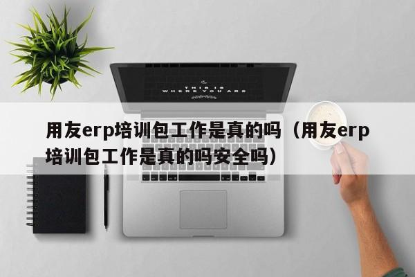 用友erp培训包工作是真的吗（用友erp培训包工作是真的吗安全吗）