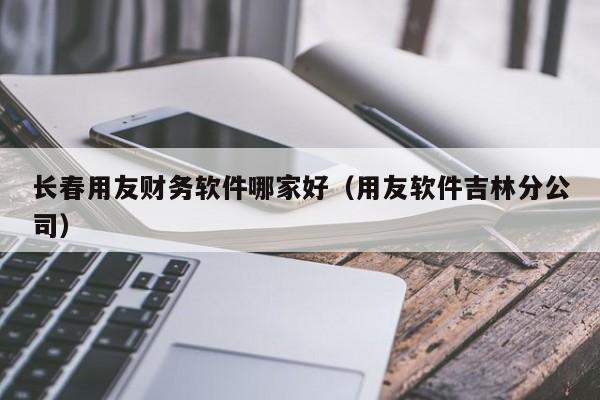 长春用友财务软件哪家好（用友软件吉林分公司）