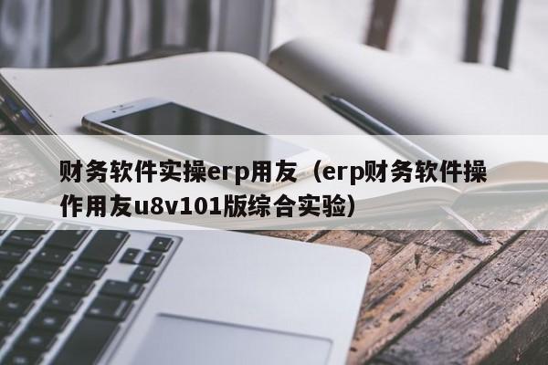 财务软件实操erp用友（erp财务软件操作用友u8v101版综合实验）